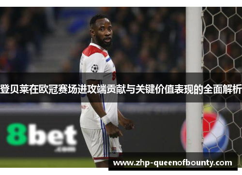 登贝莱在欧冠赛场进攻端贡献与关键价值表现的全面解析