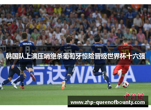 韩国队上演压哨绝杀葡萄牙惊险晋级世界杯十六强 韩国队上演压哨绝杀葡萄牙惊险晋级世界杯十六强
