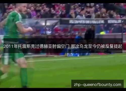 2011年托雷斯晃过德赫亚射偏空门 那次乌龙至今仍被反复提起